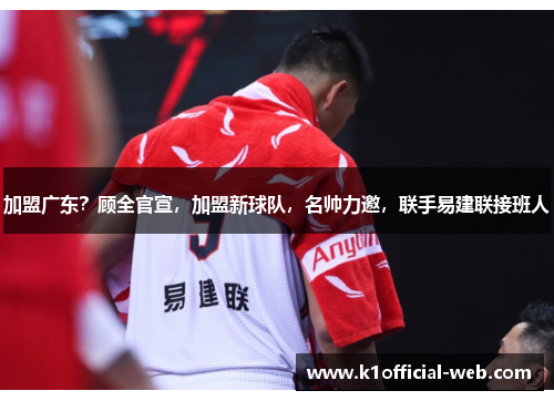 加盟广东？顾全官宣，加盟新球队，名帅力邀，联手易建联接班人