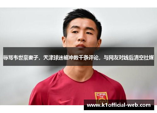 辱骂韦世豪妻子，天津球迷被冲数千条评论，与网友对线后清空社媒